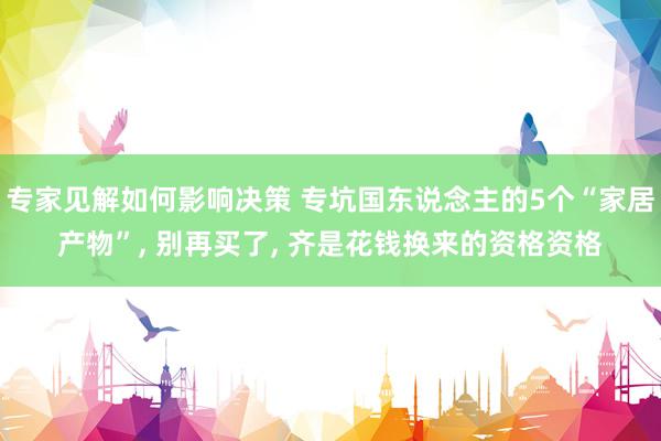 专家见解如何影响决策 专坑国东说念主的5个“家居产物”, 别再买了, 齐是花钱换来的资格资格