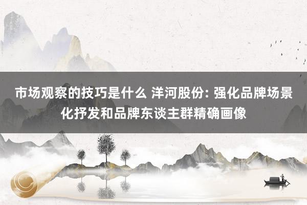 市场观察的技巧是什么 洋河股份: 强化品牌场景化抒发和品牌东谈主群精确画像