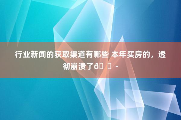 行业新闻的获取渠道有哪些 本年买房的，透彻崩溃了😭