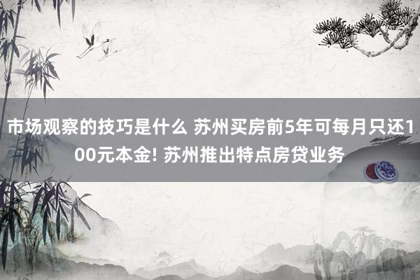 市场观察的技巧是什么 苏州买房前5年可每月只还100元本金! 苏州推出特点房贷业务