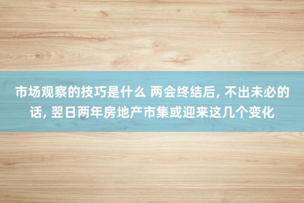 市场观察的技巧是什么 两会终结后, 不出未必的话, 翌日两年房地产市集或迎来这几个变化