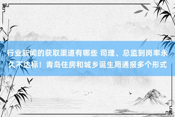 行业新闻的获取渠道有哪些 司理、总监到岗率永久不达标！青岛住房和城乡诞生局通报多个形式