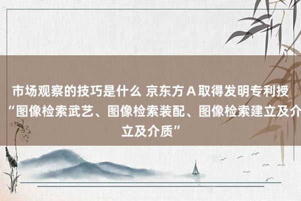 市场观察的技巧是什么 京东方Ａ取得发明专利授权：“图像检索武艺、图像检索装配、图像检索建立及介质”