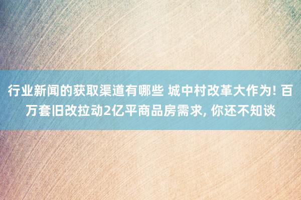 行业新闻的获取渠道有哪些 城中村改革大作为! 百万套旧改拉动2亿平商品房需求, 你还不知谈