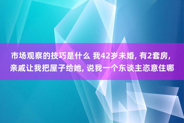 市场观察的技巧是什么 我42岁未婚, 有2套房, 亲戚让我把屋子给她, 说我一个东谈主恣意住哪