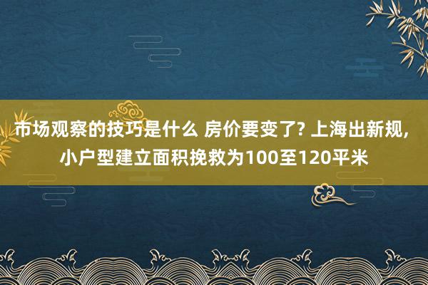 市场观察的技巧是什么 房价要变了? 上海出新规, 小户型建立面积挽救为100至120平米