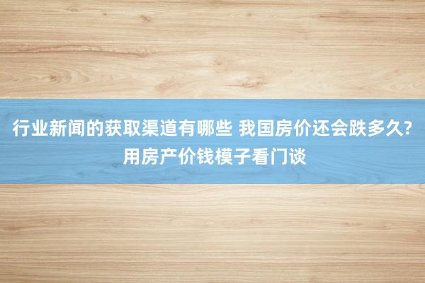 行业新闻的获取渠道有哪些 我国房价还会跌多久? 用房产价钱模子看门谈