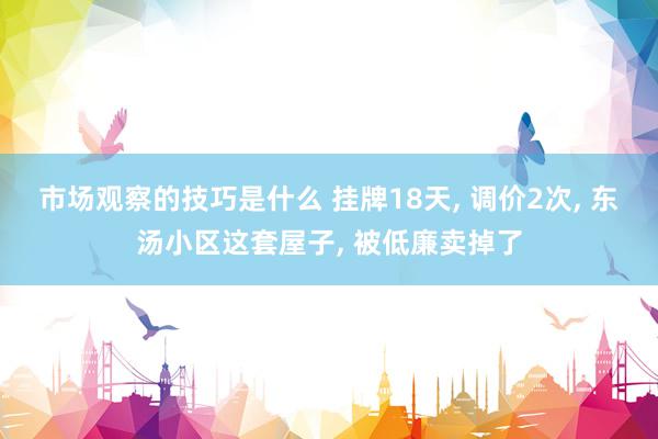 市场观察的技巧是什么 挂牌18天, 调价2次, 东汤小区这套屋子, 被低廉卖掉了