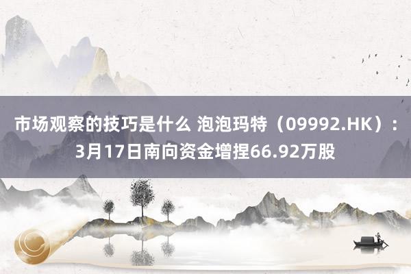 市场观察的技巧是什么 泡泡玛特（09992.HK）：3月17日南向资金增捏66.92万股