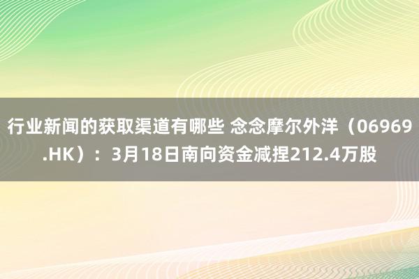 行业新闻的获取渠道有哪些 念念摩尔外洋（06969.HK）：3月18日南向资金减捏212.4万股