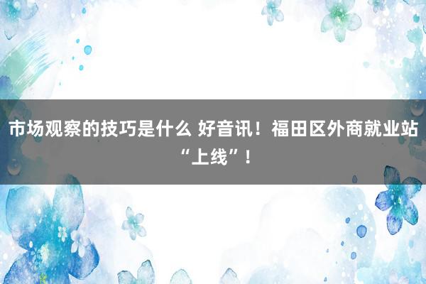 市场观察的技巧是什么 好音讯！福田区外商就业站“上线”！