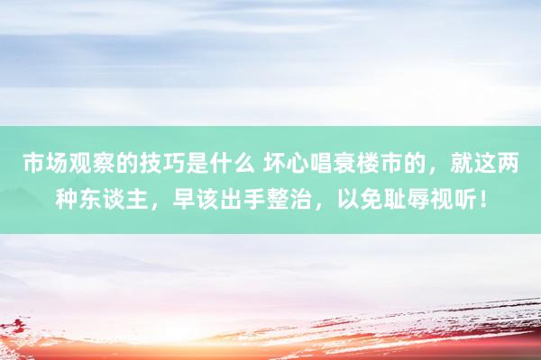 市场观察的技巧是什么 坏心唱衰楼市的，就这两种东谈主，早该出手整治，以免耻辱视听！