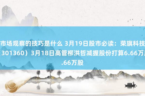 市场观察的技巧是什么 3月19日股市必读：荣旗科技（301360）3月18日高管柳洪哲减握股份打算6.66万股